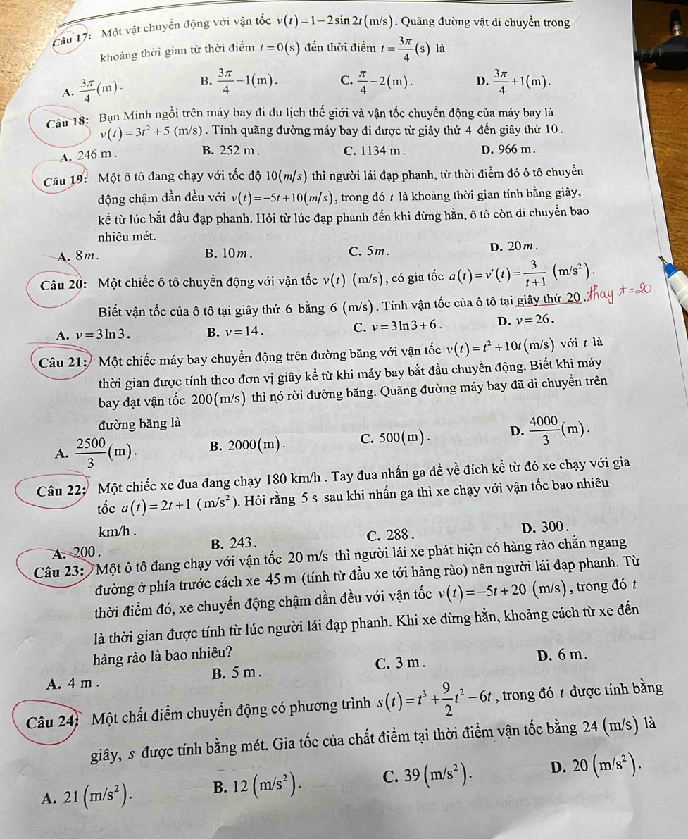 Một vật chuyển động với vận tốc v(t)=1-2sin 2t(m/s) Quãng đường vật di chuyền trong
khoảng thời gian từ thời điểm t=0(s) đến thời điểm t= 3π /4 (s)la
B.
A.  3π /4 (m).  3π /4 -1(m). C.  π /4 -2(m). D.  3π /4 +1(m).
Câu 18: Bạn Minh ngồi trên máy bay đi du lịch thế giới và vận tốc chuyển động của máy bay là
v(t)=3t^2+5 (m/s)  . Tính quãng đường máy bay đi được từ giây thứ 4 đến giây thứ 10.
A. 246 m .
B. 252 m . C. 1134 m . D. 966 m .
Câu 19: Một ô tô đang chạy với tốc độ 10(m/s) thì người lái đạp phanh, từ thời điểm đó ô tô chuyển
động chậm dần đều với v(t)=-5t+10(m/s) , trong đó t là khoảng thời gian tính bằng giây,
kể từ lúc bắt đầu đạp phanh. Hỏi từ lúc đạp phanh đến khi dừng hằn, ô tô còn di chuyền bao
nhiêu mét.
A. 8m. B. 10m . C. 5m. D. 20m .
Câu 20: Một chiếc ô tô chuyển động với vận tốc v(t) (m/s), có gia tốc a(t)=v'(t)= 3/t+1 (m/s^2).
Biết vận tốc của ô tô tại giây thứ 6 bằng 6 (m/s). Tính vận tốc của ô tô tại giây thứ 20
A. v=3ln 3. B. v=14.
C. v=3ln 3+6. D. v=26.
Câu 21:   Một chiếc máy bay chuyển động trên đường băng với vận tốc v(t)=t^2+10t (m/s) với t là
thời gian được tính theo đơn vị giây kể từ khi máy bay bắt đầu chuyển động. Biết khi máy
bay đạt vận tốc 200(m/s) thì nó rời đường băng. Quãng đường máy bay đã di chuyển trên
đường băng là
D.
A.  2500/3 (m). B. 2000(m). C. 500(m).  4000/3 (m).
Câu 22; Một chiếc xe đua đang chạy 180 km/h . Tay đua nhấn ga đề về đích kề từ đó xe chạy với gia
tốc a(t)=2t+1(m/s^2). Hỏi rằng 5 s sau khi nhấn ga thì xe chạy với vận tốc bao nhiêu
km/h .
A. 200 . B. 243 . C. 288 . D. 300 .
Câu 23:  Một ô tô đang chạy với vận tốc 20 m/s thì người lái xe phát hiện có hàng rào chắn ngang
đường ở phía trước cách xe 45 m (tính từ đầu xe tới hàng rào) nên người lái đạp phanh. Từ
thời điểm đó, xe chuyển động chậm dần đều với vận tốc v(t)=-5t+20(m/s) , trong đó t
là thời gian được tính từ lúc người lái đạp phanh. Khi xe dừng hằn, khoảng cách từ xe đến
hàng rào là bao nhiêu?
C. 3 m .
A. 4 m . B. 5 m . D. 6 m.
Câu 24: Một chất điểm chuyển động có phương trình s(t)=t^3+ 9/2 t^2-6t , trong đó t được tính bằng
giây, s được tính bằng mét. Gia tốc của chất điểm tại thời điểm vận tốc bằng 24 (m/s) là
C. 39(m/s^2).
D. 20(m/s^2).
A. 21(m/s^2).
B. 12(m/s^2).