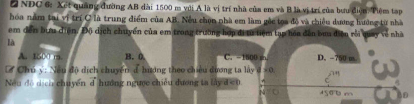 NĐC 6: Xết quảng đường AB dài 1500 m với A là vị trí nhà của em và B là vị trí của bưu điện. Tiệm tạp
hóa nằm tại vi trí C là trung điểm của AB. Nếu chọn nhà em làm gốc tọa độ và chiều dương hướng từ nhà
em đến bưu diện. Độ dịch chuyển của em trong trường hợp đi từ tiệm tạp hóa đến bưu diện rồi quay về nhà
là
A. 1500 m. B. 0. C. -1500 m. D. -750 m.
Ở Chú ý: Nều độ dịch chuyển đ hướng theo chiều dương ta lấy d>0. 
c
Neu độ dịch chuyển d hướng ngược chiều dương ta lây d<0</tex>. B
D