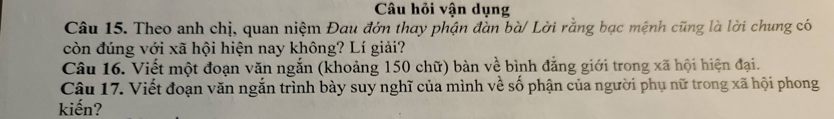 Câu hỏi vận dụng 
Câu 15. Theo anh chị, quan niệm Đau đớn thay phận đàn bà/ Lời rằng bạc mệnh cũng là lời chung có 
còn đúng với xã hội hiện nay không? Lí giải? 
Câu 16. Viết một đoạn văn ngắn (khoảng 150 chữ) bàn về bình đẳng giới trong xã hội hiện đại. 
Câu 17. Viết đoạn văn ngắn trình bày suy nghĩ của mình về số phận của người phụ nữ trong xã hội phong 
kiến?