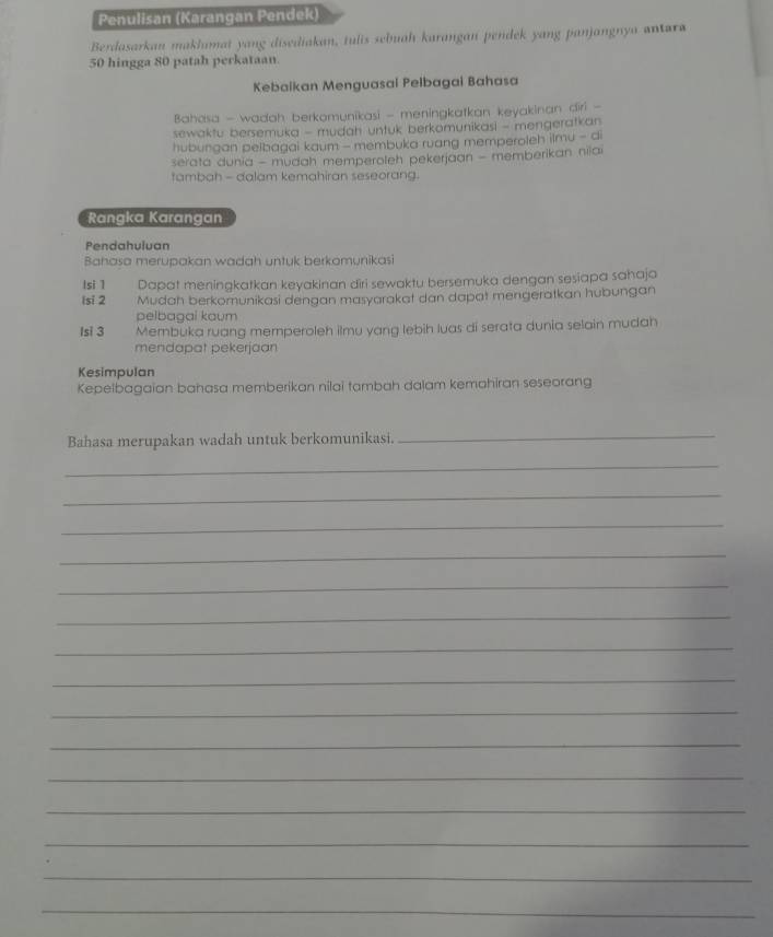 Penulisan (Karangan Pendek) 
Berdasarkan makhumat yang disediakan, tulis sebuah karangan pendek yang panjangnya antara
50 hingga 80 patah perkataan. 
Kebaikan Menguasai Pelbagai Bahasa 
Bahasa - wadah berkomunikasi - meningkatkan keyakinan diri - 
sewaktu bersemuka - mudah untuk berkomunikasi - mengeratkan 
hubungan pelbagai kaum - membuka ruang memperoleh ilmu - di 
serata dunia - mudah memperoleh pekerjaan - memberikan nilai 
tambah - dalam kemahiran seseorang. 
Rangka Karangan 
Pendahuluan 
Bahasa merupakan wadah untuk berkomynikasi 
Isi 1 Dapat meningkatkan keyakinan diri sewaktu bersemuka dengan sesiapa sahaja 
lsi 2 Mudah berkomunikasi dengan masyarakat dan dapat mengeratkan hubungan 
pelbagai kaum 
Isi 3 Membuka ruang memperoleh ilmu yang lebih luas di serata dunia selain mudah 
mendapat pekerjaan 
Kesimpulan 
Kepelbagaian bahasa memberikan nilai tambah dalam kemahiran seseorang 
Bahasa merupakan wadah untuk berkomunikasi. 
_ 
_ 
_ 
_ 
_ 
_ 
_ 
_ 
_ 
_ 
_ 
_ 
_ 
_ 
_ 
_