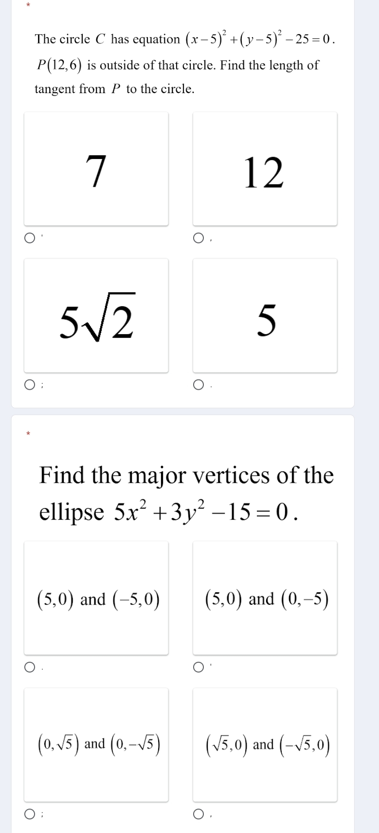 The circle C has equation (x-5)^2+(y-5)^2-25=0.
P(12,6) is outside of that circle. Find the length of
tangent from P to the circle.
7
12
5sqrt(2)
5
Find the major vertices of the
ellipse 5x^2+3y^2-15=0.
(5,0) and (-5,0) (5,0) and (0,-5)
(0,sqrt(5)) and (0,-sqrt(5)) (sqrt(5),0) and (-sqrt(5),0)