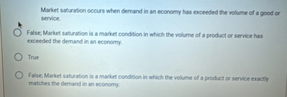 Market saturation occurs when demand in an economy has exceeded the volume of a good or
service.
False; Market saturation is a market condition in which the volume of a product or service has
exceeded the demand in an economy.
True
False; Market saturation is a market condition in which the volume of a product or service exactly
matches the demand in an economy.