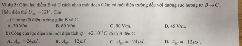 Ví dụ 3: Giữa hai điểm B và C cách nhau một đoạn 0, 2m có một điện trường đều với đường sức hướng từ Bto C. 
Hiệu điện thể U_BC=12V. Tìm:
a) Cường độ điện trường giữa B và C.
A. 30 V/m. B. 60 V/m. C. 90 V/m. D. 45 V/m.
b) Công của lực điện khi một điện tích q=+2.10^(-6)C đi từ B đến C.
A. A_BC=24mu J. B. A_BC=12mu J. C. A_BC=-24mu J. D. A_BC=-12mu J.