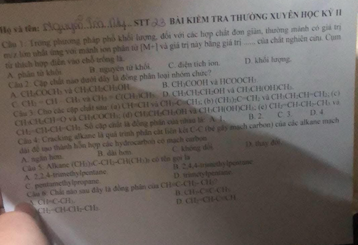 Họ và tên: _bài kIÊM TRA THườnG XUyÊn học Kỷ II
STT
Câu 1: Trong phương pháp phố khối lượng, đổi với các hợp chất đơn giản, thường mành có giá trị
m/ z lớn nhật ứng với mành ion phân tử [M+] và giá trị này băng giá trị ...... của chất nghiên cứu. Cụm
từ thích hợp điễn vào chỗ trống là. D. khổi lượng.
A. phần tử khôi B. nguyên tử khối. C. điện tích ion.
Câu 2: Cặp chất nao dưới đây là động phân loại nhóm chức?
B. CH_3COOI
A. CH-COCH) và CH= a HiCH_2OH H và HCOOCH₃.
C CH_2=CH CB,v CH_2=C(CH_3)CH_3 D. CH_3CH_2CH_2OH vá CH_3Cl l(OH)CH₃.
Câu 3: Cho các cập chất sau: (a) U H=CH và CH_3· Cequiv H (b) (CH_3)_2C=CH_2 VaCH_3CH_2CH=CH_2;(c)
CHC H_2CH=O + và CH₃COCH₃; (d) CH₃CH₃CH₂OH và CH₃CH(OH)CH₃; (c) CH_2=CH-CH_2-CH_3va
CH: CH)· CH=CH_2 Số cặp chất là động phần của nhau lá: A. 1, B. 2.
C. 3. D. 4
Câu 4: Cracking alkane là quả trình phản cát liên kết C x * (bé gây mạch carbon) của các alkane mạch
đài để tạo thành hỗn hợp các hydrocarbon có mạch carbon
A. ngăn hơn. B. dài hơn. C. khóng đổi, D. thay đổi,
Câu 5: Alkane (CH_3)_3C-CH_2-CH(CH_3) e có tên gọi là
A. 2,2.4-trimethylpentane. B. 2.4,4-trimethy lpentane
C. pentamethy lpropane. D. trimetylpentane.
Câu 6: Chất nào sau đây là đồng phân của CH C (11_2-C)60°
B. CH=C+C=C+C
A. CH=C· CH_3. D. CH_2=CH-C=CH
CH_2=CH· CH_2-CH_3.