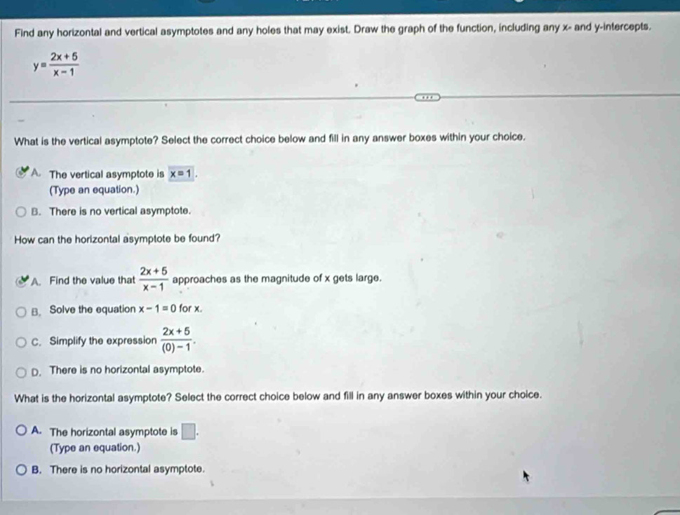 Find any horizontal and vertical asymptotes and any holes that may exist. Draw the graph of the function, including any x - and y-intercepts.
y= (2x+5)/x-1 
What is the vertical asymptote? Select the correct choice below and fill in any answer boxes within your choice.
A. The vertical asymptote is x=1. 
(Type an equation.)
B. There is no vertical asymptote.
How can the horizontal asymptote be found?
A. Find the value that  (2x+5)/x-1  approaches as the magnitude of x gets large.
B. Solve the equation x-1=0 for x.
C. Simplify the expression  (2x+5)/(0)-1 .
D. There is no horizontal asymptote.
What is the horizontal asymptote? Select the correct choice below and fill in any answer boxes within your choice.
A. The horizontal asymptote is □ . 
(Type an equation.)
B. There is no horizontal asymptote.