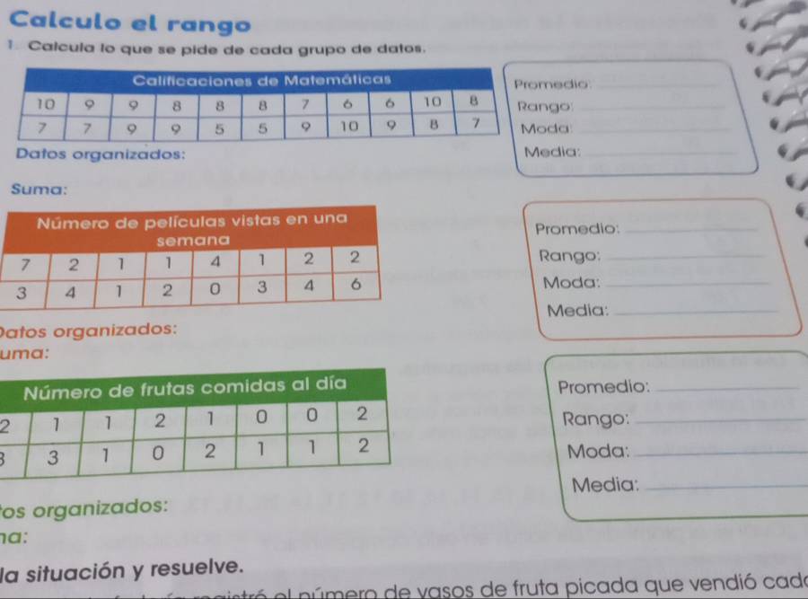 Calculo el rango 
↑ Calcula lo que se pide de cada grupo de datos. 
dio_ 
o_ 
a_ 
Datos organizados: Media:_ 
Suma: 
Promedio:_ 
Rango:_ 
Moda:_ 
Media:_ 
Datos organizados: 
uma: 
Promedio:_ 
2 Rango:_ 
Moda:_ 
Media:_ 
os organizados: 
a: 
la situación y resuelve. 
a el número de vasos de fruta picada que vendió cade