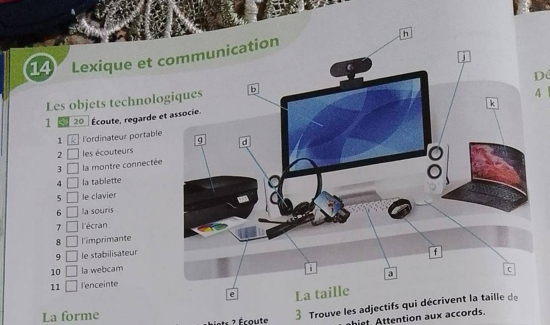 Lexique et c 
D 
Les objets technolo 
4 
1 20 Écoute, regarde e 
1 l'ordinateur portable 
2 les écouteurs 
3 la montre connectée 
4 □ la tablette 
5 □ le clavier 
6 □ la souris 
7 □ l'écran 
8 □ l'imprimante 
9 □ le stabilisateur 
10 □ la webcam 
11 □ l'enceinte 
La forme 3 Trouve les adjectifs qui décrivent la taille de 
ats 2 Écoute 
hiet. Attention aux accords.