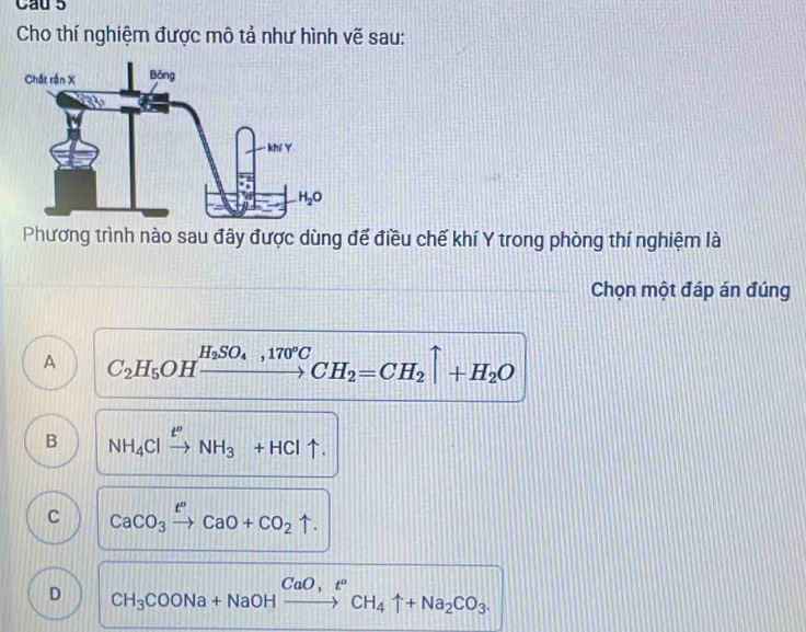 Cau 5
Cho thí nghiệm được mô tả như hình vẽ sau:
Phương trình nào sau đây được dùng để điều chế khí Y trong phòng thí nghiệm là
Chọn một đáp án đúng
A C_2H_5OHxrightarrow H_2SO_4,170°CCH_2=CH_2uparrow +H_2O
B NH_4Clxrightarrow t^oNH_3+HCluparrow .
C CaCO_3xrightarrow t^nCaO+CO_2uparrow .
D CH_3COONa+NaOHxrightarrow CaO,t°CH_4uparrow +Na_2CO_3.