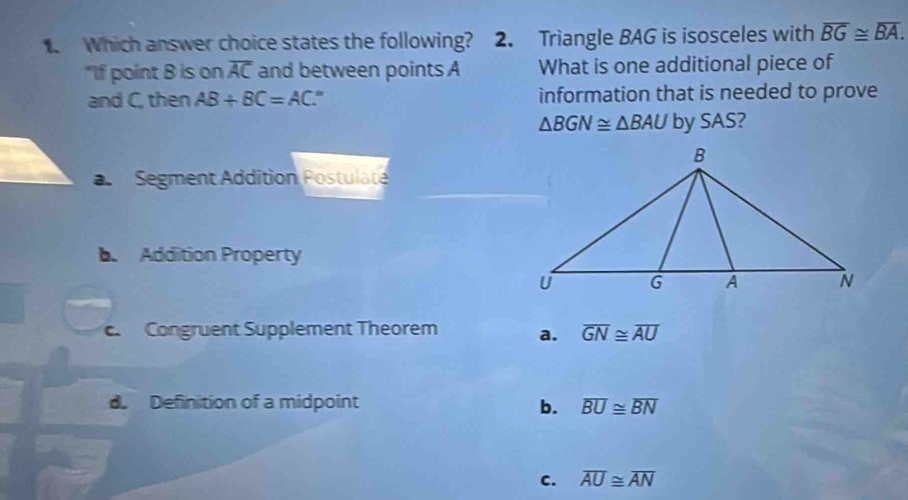 Which answer choice states the following? 2. Triangle BAG is isosceles with overline BG≌ overline BA. 
"If point B is on overline AC and between points A What is one additional piece of
and C, then AB+BC=AC information that is needed to prove
△ BGN≌ △ BAU by SAS?
a Segment Addition Postulate
b Addition Property
c. Congruent Supplement Theorem a. overline GN≌ overline AU
d Definition of a midpoint b. overline BU≌ overline BN
C. overline AU≌ overline AN