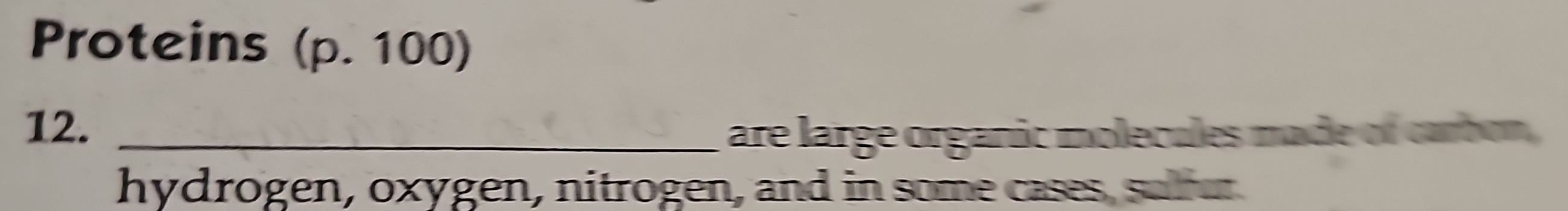 Proteins (p. 100) 
12._ 
are large organic molecules made of carbon, 
hydrogen, oxygen, nitrogen, and in some cases, sufer