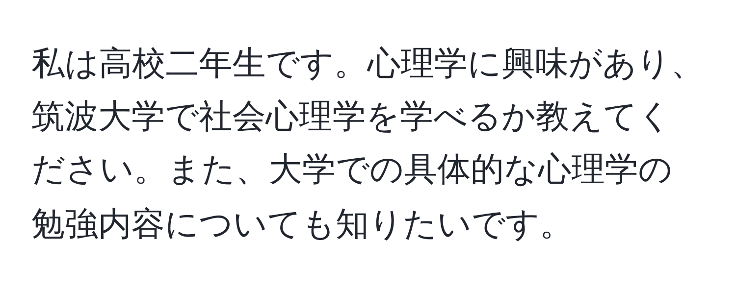 私は高校二年生です。心理学に興味があり、筑波大学で社会心理学を学べるか教えてください。また、大学での具体的な心理学の勉強内容についても知りたいです。