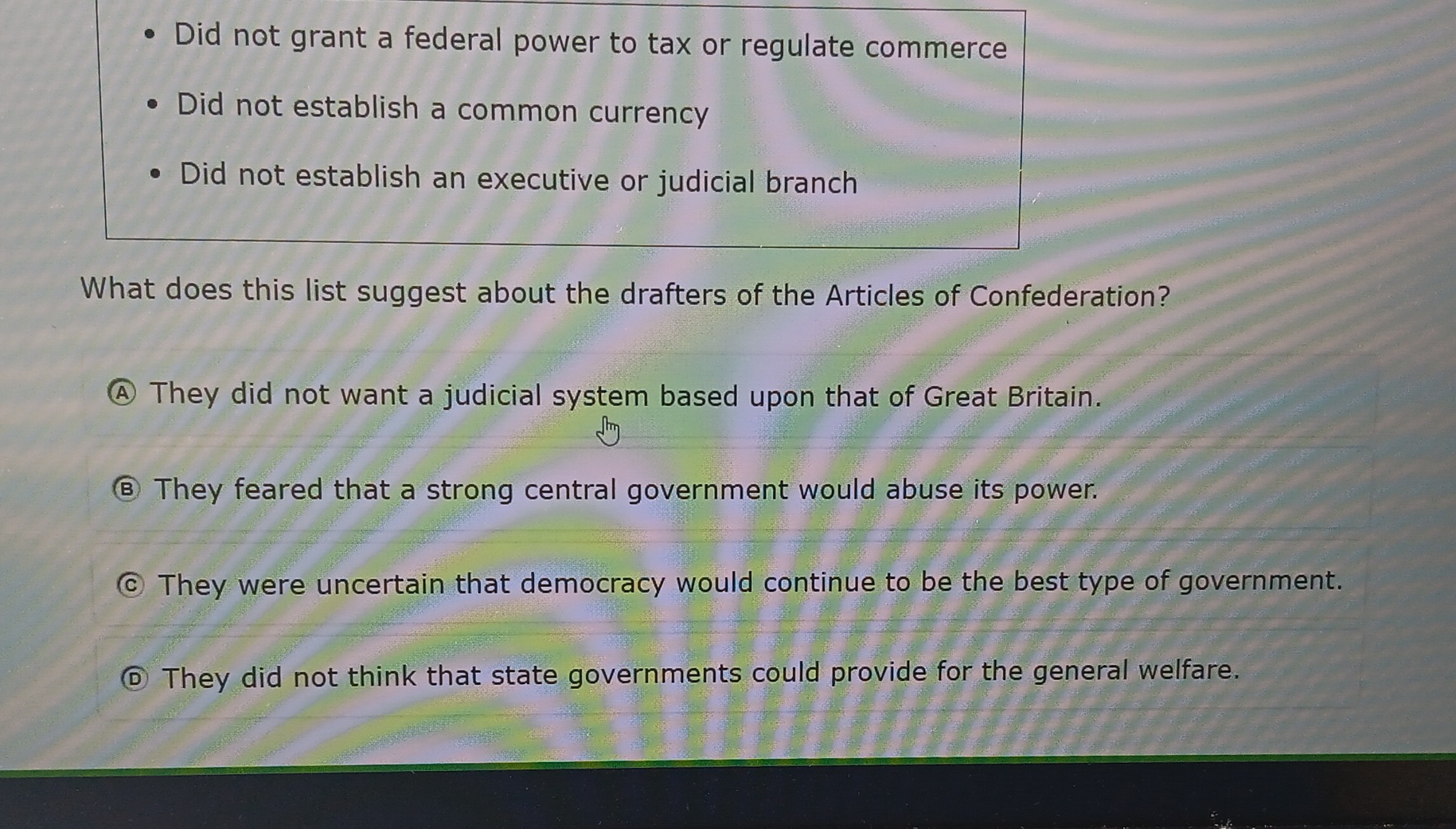 Did not grant a federal power to tax or regulate commerce
Did not establish a common currency
Did not establish an executive or judicial branch
What does this list suggest about the drafters of the Articles of Confederation?
④ They did not want a judicial system based upon that of Great Britain.
⑥ They feared that a strong central government would abuse its power.
© They were uncertain that democracy would continue to be the best type of government.
⑥ They did not think that state governments could provide for the general welfare.