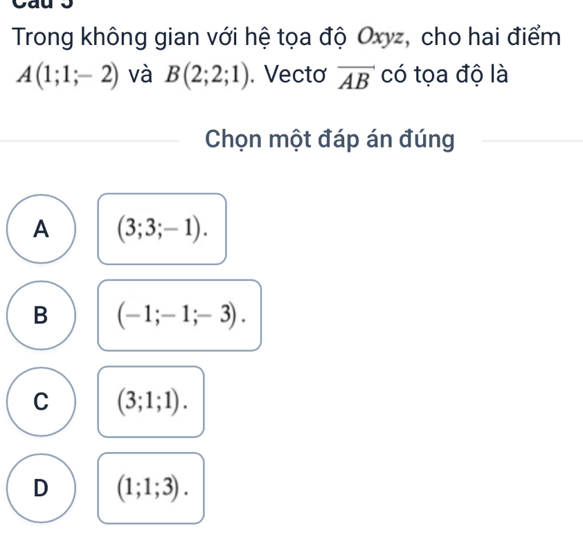 Trong không gian với hệ tọa độ Oxyz, cho hai điểm
A(1;1;-2) và B(2;2;1). Vectơ vector AB có tọa độ là
Chọn một đáp án đúng
A (3;3;-1).
B (-1;-1;-3).
C (3;1;1).
D (1;1;3).