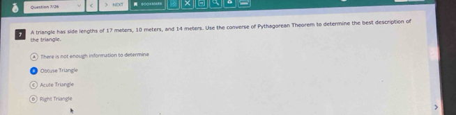 Question 7/26 ) NEXT BCOKMAH a
A triangle has side lengths of 17 meters, 10 meters, and 14 meters. Use the converse of Pythagorean Theorem to determine the best description of
the triangle.
A) There is not enough information to determine
Obtuse Triangle
c ) Acute Triangle
⑥ Right Triangle