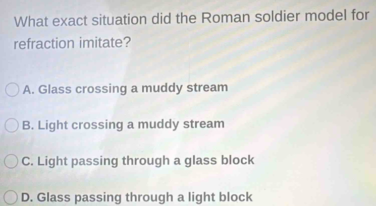 What exact situation did the Roman soldier model for
refraction imitate?
A. Glass crossing a muddy stream
B. Light crossing a muddy stream
C. Light passing through a glass block
D. Glass passing through a light block