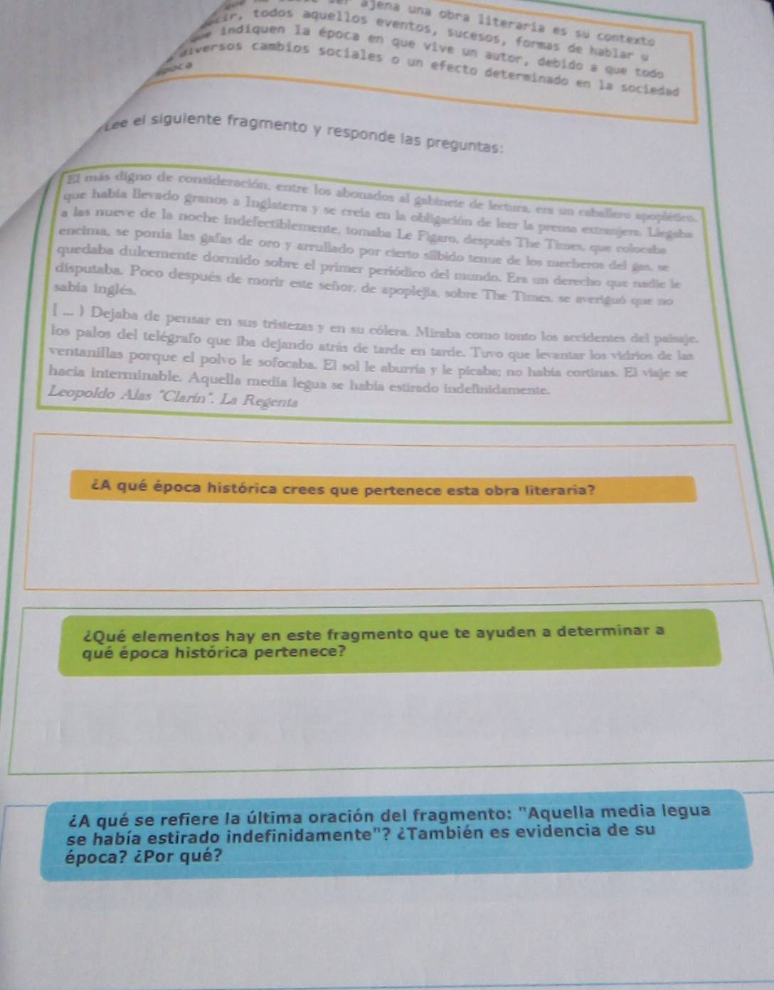 el ajena una obra literaría es su contexto
air, todos aquellos eventos, sucesos, formas de hablar u
indiquen la época en que vive un autor, debido a que todo
alversos cambios sociales o un efecto determinado en la sociedad
lpoca
Lee el siguiente fragmento y responde las preguntas:
El más digno de consideración, entre los abonados al gabinete de lectura, esa un caballero apoplético
que había Bevado granos a Inglaterra y se creia en la obligación de leer la prensa extranjera. Liegaba
a las nueve de la noche indefectiblemente, tomaba Le Figaro, después The Times, que colocaba
encima, se ponía las gafas de oro y arrullado por cierto sílbido tenue de los mecheros del gas, se
quedaba dulcemente dormido sobre el primer periódico del mundo. Era un derecho que nadie le
disputaba. Poco después de morir este señor, de apoplejia, sobre The Times, se averiguó que no
sabia inglés.
[ ... ) Dejaba de pensar en sus tristezas y en su cólera. Miraba como tonto los accidentes del paisaje,
los palos del telégrafo que iba dejando atrás de tarde en tarde. Tuvo que levantar los vidrios de las
ventanillas porque el polvo le sofocaba. El sol le aburría y le picaba; no había cortinas. El viaje se
hacia interminable. Aquella media legua se había estirado indefinidamente.
Leopoldo Alas "Clarín". La Regenta
¿A qué época histórica crees que pertenece esta obra literaria?
¿Qué elementos hay en este fragmento que te ayuden a determinar a
qué época histórica pertenece?
¿A qué se refiere la última oración del fragmento: "Aquella media legua
se había estirado indefinidamente"? ¿También es evidencia de su
época? ¿Por qué?