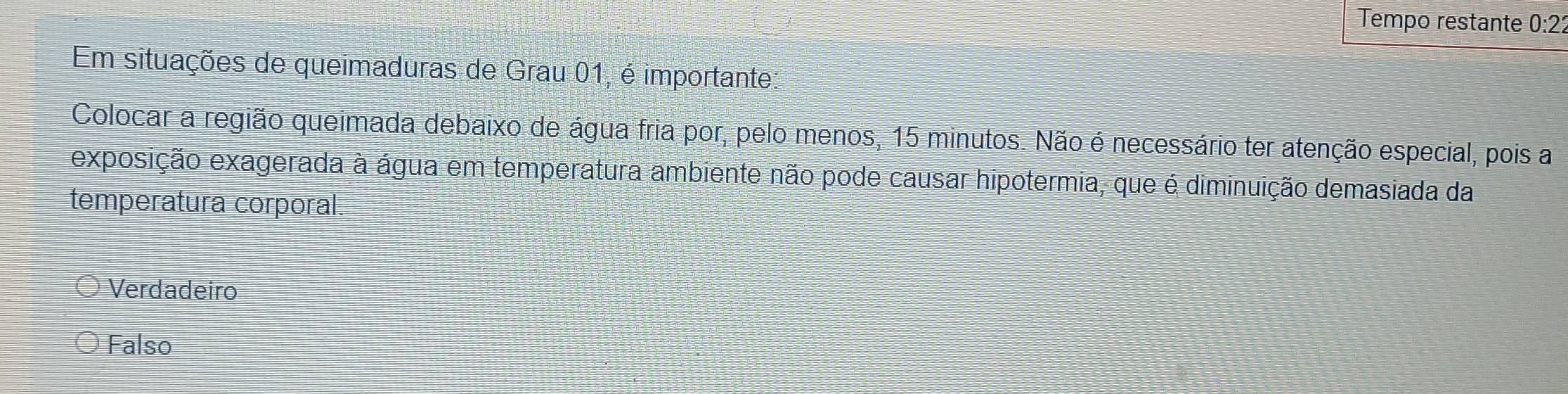 Tempo restante 0:22
Em situações de queimaduras de Grau 01, é importante:
Colocar a região queimada debaixo de água fria por, pelo menos, 15 minutos. Não é necessário ter atenção especial, pois a
exposição exagerada à água em temperatura ambiente não pode causar hipotermia, que é diminuição demasiada da
temperatura corporal.
Verdadeiro
Falso