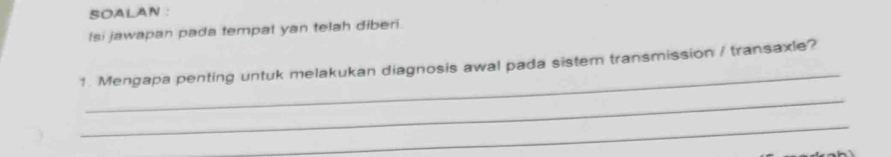 SOALAN : 
Isi jawapan pada tempat yan telah diberi. 
_ 
1. Mengapa penting untuk melakukan diagnosis awal pada sistem transmission / transaxle? 
_ 
_