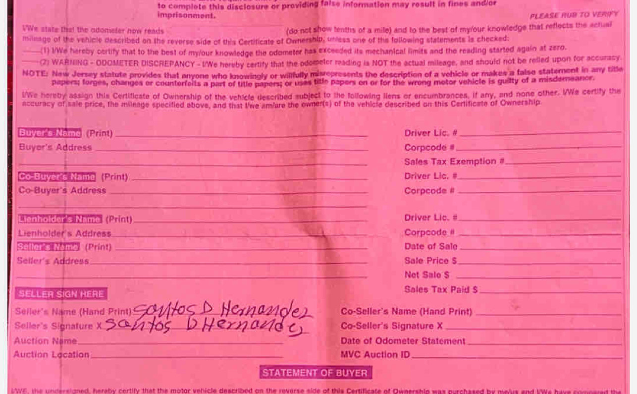 to complete this disclosure or providing false information may result in fines and or
imprisonment. PLEASE RUB TO VERIFY
VWe state that the adometer now reads
(do not show tenths of a mile) and to the best of my/our knowledge that reflects the actual
mileage of the vehicle described on the reverse side of this Certificate of Ownership, unless one of the following statements is checked:
_(1) I/We hereby certify that to the best of my/our knowledge the odometer has exceeded its mechanical limits and the reading started again at zero.
_(2) WARNING - ODOMETER DISCREPANCY - I/We hereby certify that the odometer reading is NOT the actual mileage, and should not be relled upon for accuracy.
NOTE: New Jersey statute provides that anyone who knowingly or willfully misrepresents the description of a vehicle or makes a falso statement in any title
papers; forges, changes or counterfeits a part of title papers; or usas title papers on or for the wrong motor vehicle is guilty of a misderneanor.
i/We hereby assign this Certificate of Ownership of the vehicle described subject to the following liens or encumbrances, if any, and none other. I/We certify the
accuracy of sale price, the mileage specified above, and that twe amiare the owner(s) of the vehicle described on this Certificate of Ownership
Buyer's Namo (Prin) _Driver Lic. #_
Buyer's Address _Corpcode _
_Sales Tax Exemption#_
Co Buver's Name (*zni) _Driver Lic. #_
Co-Buyer's Address _Corpcode #_
_
Lignholder's Name (Print)_ Driver Lic. #_
Lienholder's Address_ Corpcode #_
Seller's Namo (Print) _Date of Sale_
Seller's Address_ Sale Price S_
_
_Net Sale S_
SELLER SIGN HERE Sales Tax Paid $_
Seller's Name (Hand Print)_ Co-Seller's Name (Hand Print)_
Seller's Signature _Co-Seller's Signature X_
Auction Name_ Date of Odometer Statement_
Auction Location_ MVC Auction ID_
STATEMENT OF BUYER
LWE, the undersigned, hereby certify that the motor vehicle described on the reverse side of this Certificate of Ownershio was ourchased by melus and VWe have comossed the