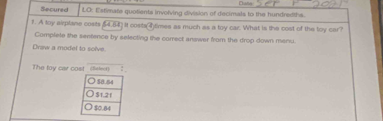 Date:
Secured LO: Estimate quotients involving division of decimals to the hundredths.
1. A toy airplane costs $4,84. It costs(4)times as much as a toy car. What is the cost of the toy car?
Complete the sentence by selecting the correct answer from the drop down menu.
Draw a model to solve.
The toy car cost _ (Select)
$8.84
$1.21
$0.84