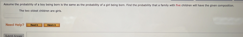 Assume the probability of a boy being born is the same as the probability of a girl being born. Find the probability that a family with five children will have the given composition. 
The two oldest children are girls. 
Need Help? Read it Watch it 
Submit Answer