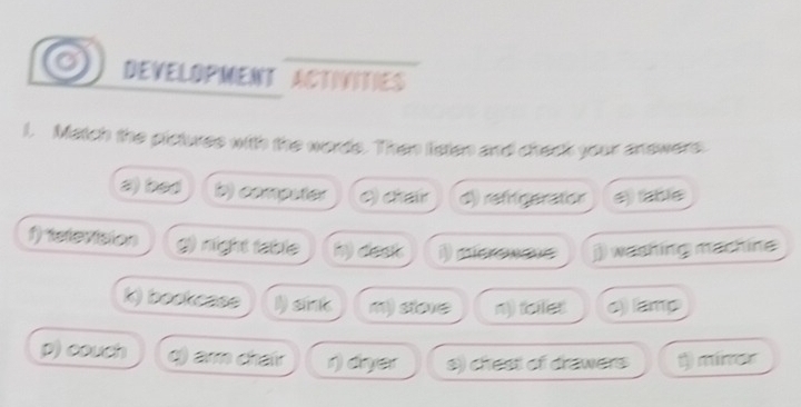 DEVELOPMENT ACTINITIES
l. Match the pictures with the words. Then listen and check your answers
a) bad D) computer () char d) refrigeration e) shie
f elevision night table my dest derewave j)) washing machine
k) bookcase I) sint m) store n) tealist o) lamp
p) couch q) arm chair r) dryer s) chrest of drawers 1) miner