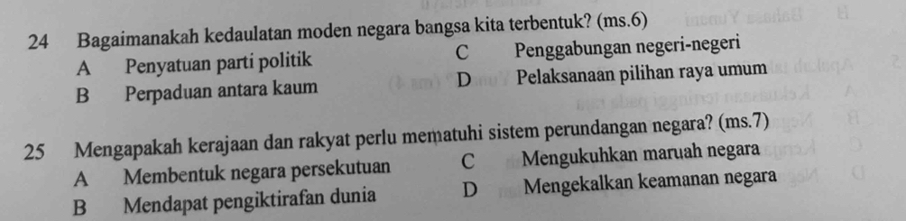 Bagaimanakah kedaulatan moden negara bangsa kita terbentuk? (ms.6)
A Penyatuan parti politik C Penggabungan negeri-negeri
B Perpaduan antara kaum Dao7 Pelaksanaan pilihan raya umum
25 Mengapakah kerajaan dan rakyat perlu mematuhi sistem perundangan negara? (ms. 7)
A Membentuk negara persekutuan C Mengukuhkan maruah negara
B Mendapat pengiktirafan dunia D Mengekalkan keamanan negara