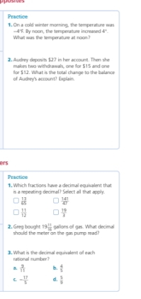 Practice
1. On a cold winter morning, the temperature was
-4°F
What was the temperature at noon? By noon, the temperature increased 4°
2, Audrey deposits $27 in her account. Then she
makes two withdrawals, one for $15 and one
for $12. What is the total change to the balance
of Audrey's account? Explain.
ers
Practice
1. Which fractions have a decimal equivalent that
is a repeating decimal? Select all that apply.
 13/65   141/47 
 11/12   19/3 
19 11/16  gallons of gas. What decimal
2. Greg bought should the meter on the gas pump read?
3. What is the decimal equivalent of each
rational rumber ?
a  2/11  b.  4/5 
C - 17/5  d.  5/9 