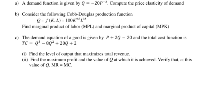 A demand function is given by Q=-20P^(-2). Compute the price elasticity of demand 
b) Consider the following Cobb-Douglas production function
Q=f(K,L)=100K^(0.5)L^(0.5)
Find marginal product of labor (MPL) and marginal product of capital (MPK) 
c) The demand equation of a good is given by P+2Q=20 and the total cost function is
TC=Q^3-8Q^2+20Q+2
(i) Find the level of output that maximizes total revenue. 
(ii) Find the maximum profit and the value of Q at which it is achieved. Verify that, at this 
value of Q, MR=MC.