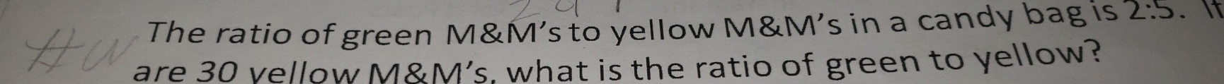 The ratio of green M&M’s to yellow M&M’s in a candy bag is 2:5. It 
are 30 vellow M&M’s. what is the ratio of green to yellow?