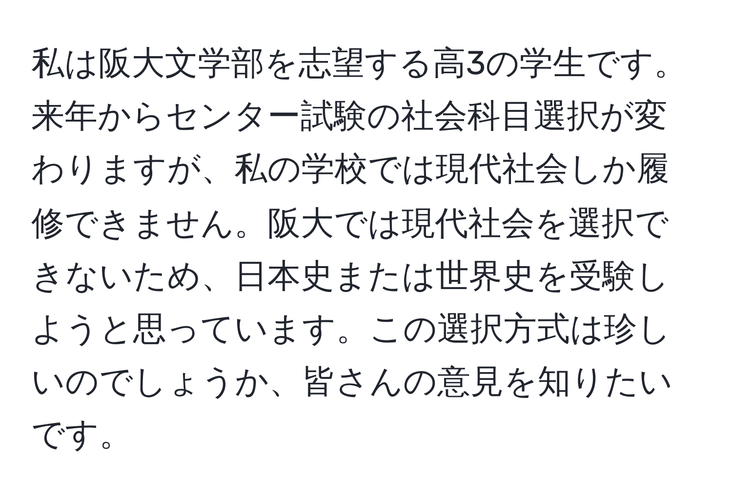 私は阪大文学部を志望する高3の学生です。来年からセンター試験の社会科目選択が変わりますが、私の学校では現代社会しか履修できません。阪大では現代社会を選択できないため、日本史または世界史を受験しようと思っています。この選択方式は珍しいのでしょうか、皆さんの意見を知りたいです。