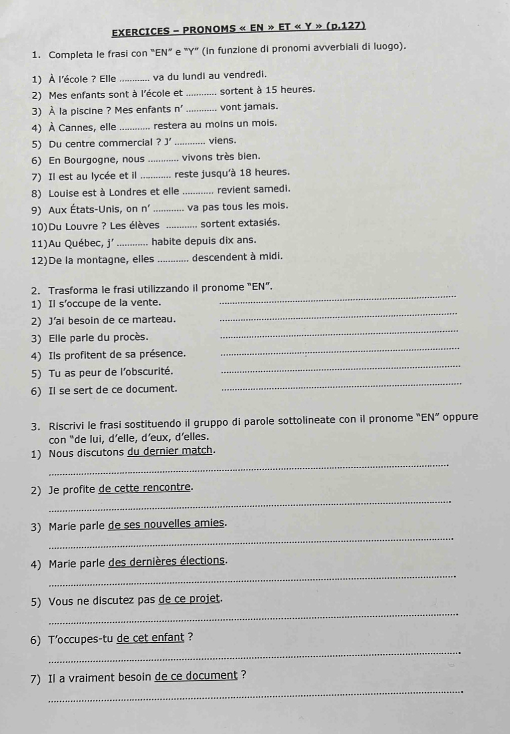 EXERCICES - PRONOMS « EN » ET « Y » (p.127)
1. Completa le frasi con “EN” e “Y” (in funzione di pronomi avverbiali di luogo).
1) À l'école ? Elle _va du lundi au vendredi.
2) Mes enfants sont à l'école et _sortent à 15 heures.
3) À la piscine ? Mes enfants n' _vont jamais.
4) À Cannes, elle _restera au moins un mois.
5) Du centre commercial ?J' _viens.
6) En Bourgogne, nous _vivons très bien.
7) Il est au lycée et il _reste jusqu'à 18 heures.
8) Louise est à Londres et elle _revient samedi.
9) Aux États-Unis, on n' _va pas tous les mois.
10)Du Louvre ? Les élèves _sortent extasiés.
11)Au Québec, j' _habite depuis dix ans.
12)De la montagne, elles _descendent à midi.
2. Trasforma le frasi utilizzando il pronome “EN”.
_
1) Il s’occupe de la vente.
_
2) J'ai besoin de ce marteau.
_
3) Elle parle du procès.
_
4) Ils profitent de sa présence.
5) Tu as peur de l’obscurité.
_
6) Il se sert de ce document.
_
3. Riscrivi le frasi sostituendo il gruppo di parole sottolineate con il pronome “EN” oppure
con “de lui, d’elle, d’eux, d’elles.
_
1) Nous discutons du dernier match.
_
2) Je profite de cette rencontre.
_
3) Marie parle de ses nouvelles amies.
_
4) Marie parle des dernières élections.
_
5) Vous ne discutez pas de ce projet.
_
6) T’occupes-tu de cet enfant?
_
7) Il a vraiment besoin de ce document ?