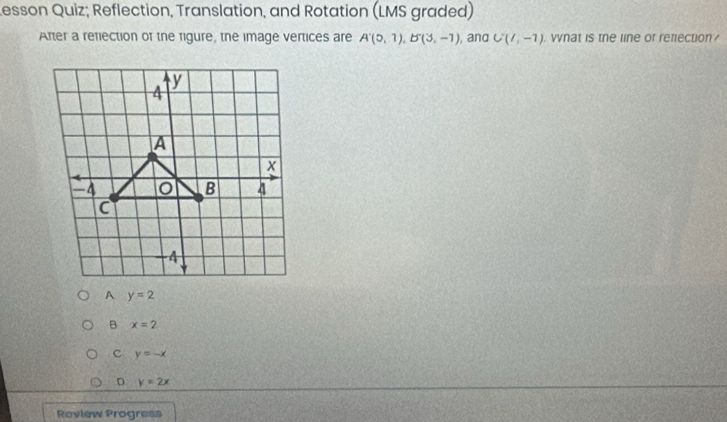 esson Quiz; Reflection, Translation, and Rotation (LMS graded)
After a refiection of the rigure, the image vertices are A'(5,1), B'(3,-1) , and C(1,-1). what is the line or refection?
y=2
B x=2
C y=-x
D y=2x
Roview Progress