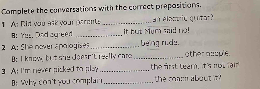 Complete the conversations with the correct prepositions. 
1 A: Did you ask your parents _an electric guitar? 
B: Yes, Dad agreed _it but Mum said no! 
2 A: She never apologises _being rude. 
B: I know, but she doesn’t really care _other people. 
3 A: I'm never picked to play _the first team. It's not fair! 
B: Why don't you complain _the coach about it?