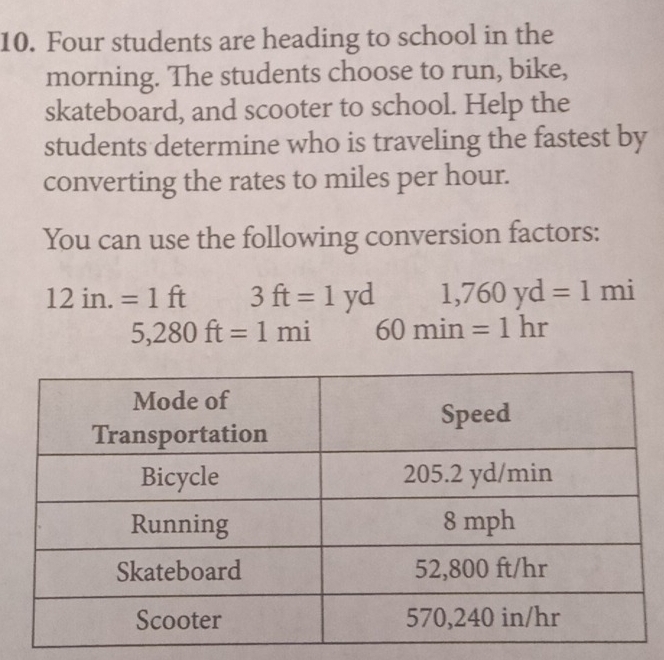 Four students are heading to school in the
morning. The students choose to run, bike,
skateboard, and scooter to school. Help the
students determine who is traveling the fastest by
converting the rates to miles per hour.
You can use the following conversion factors:
12in.=1ft 3ft=1yd 1,760yd=1mi
5,280ft=1mi 60min =1hr