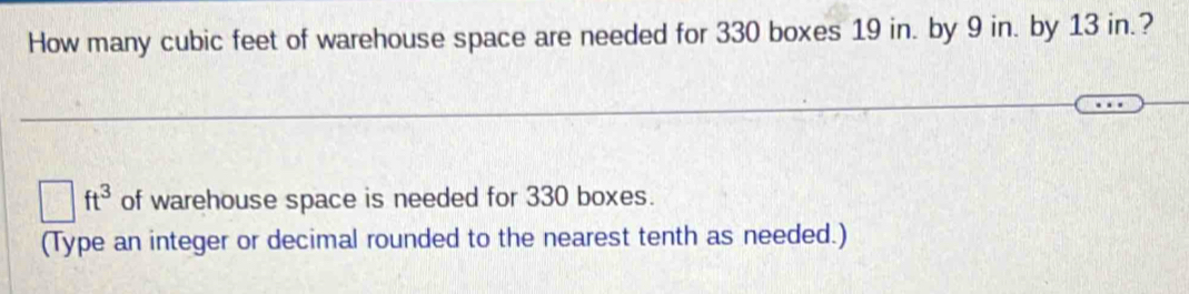 How many cubic feet of warehouse space are needed for 330 boxes 19 in. by 9 in. by 13 in.?
□ ft^3 of warehouse space is needed for 330 boxes. 
(Type an integer or decimal rounded to the nearest tenth as needed.)