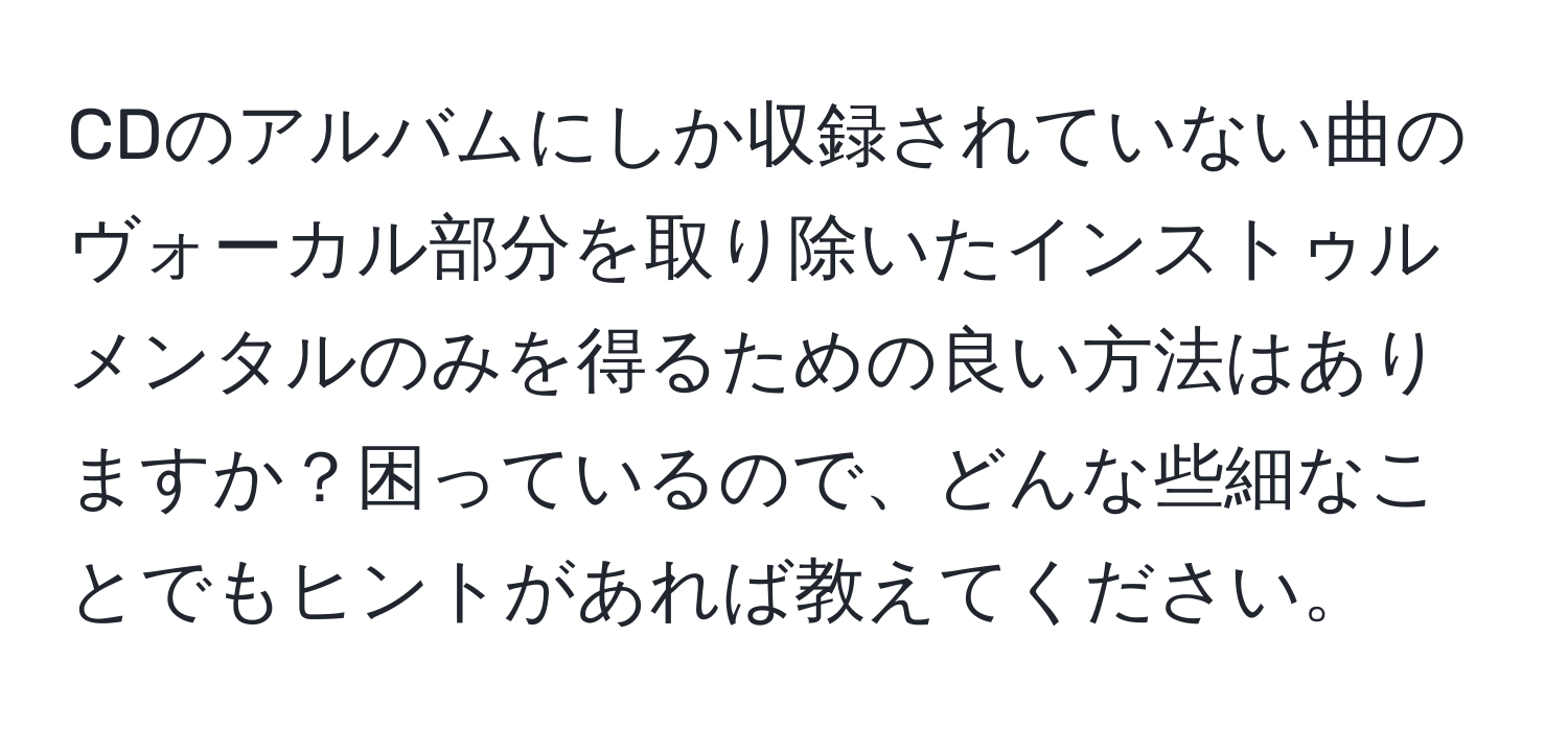 CDのアルバムにしか収録されていない曲のヴォーカル部分を取り除いたインストゥルメンタルのみを得るための良い方法はありますか？困っているので、どんな些細なことでもヒントがあれば教えてください。