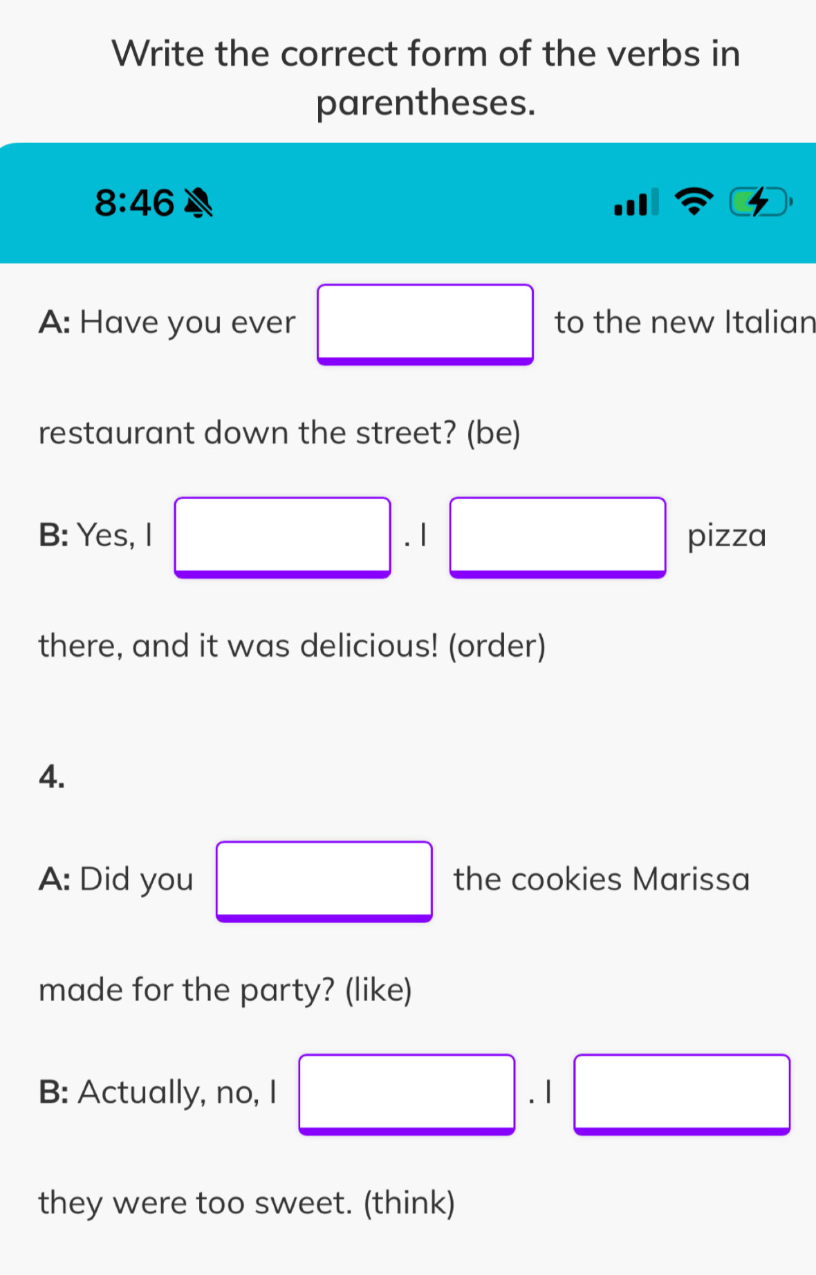 Write the correct form of the verbs in 
parentheses.
8:46
A: Have you ever to the new Italian 
restaurant down the street? (be) 
B: Yes, I .1 pizza 
there, and it was delicious! (order) 
4. 
A: Did you the cookies Marissa 
made for the party? (like) 
B: Actually, no, I 
they were too sweet. (think)