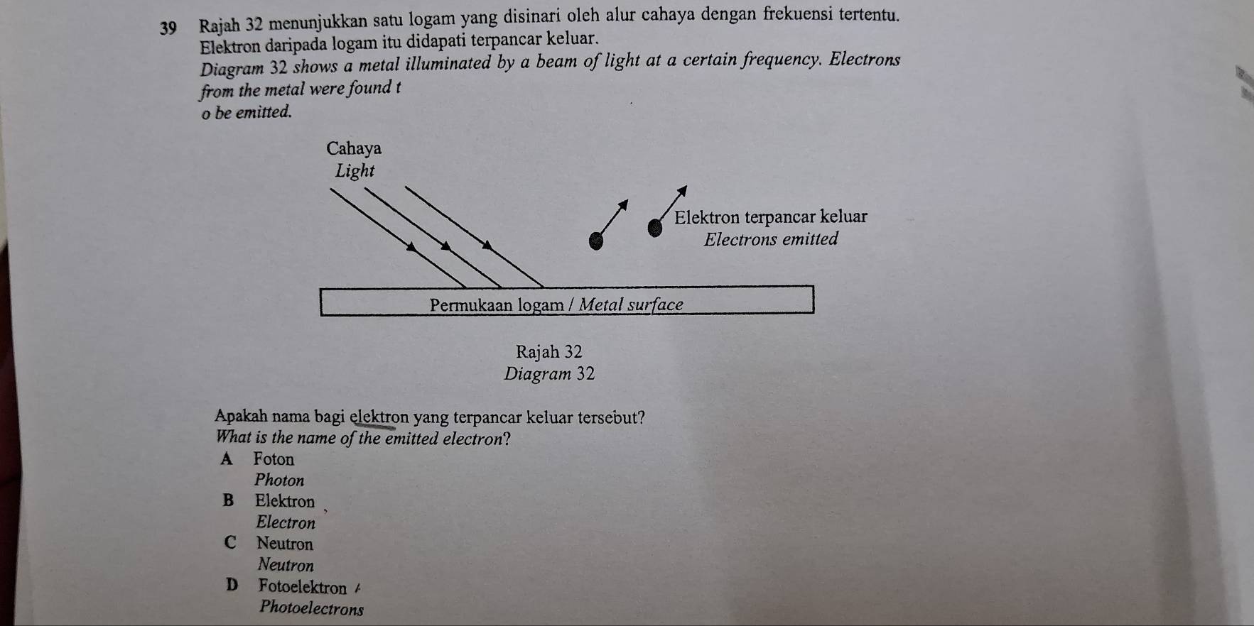 Rajah 32 menunjukkan satu logam yang disinari oleh alur cahaya dengan frekuensi tertentu.
Elektron daripada logam itu didapati terpancar keluar.
Diagram 32 shows a metal illuminated by a beam of light at a certain frequency. Electrons
from the metal were found t
o be emitted.
Diagram 32
Apakah nama bagi elektron yang terpancar keluar tersebut?
What is the name of the emitted electron?
A Foton
Photon
B Elektron
Electron
C Neutron
Neutron
D Fotoelektron 
Photoelectrons