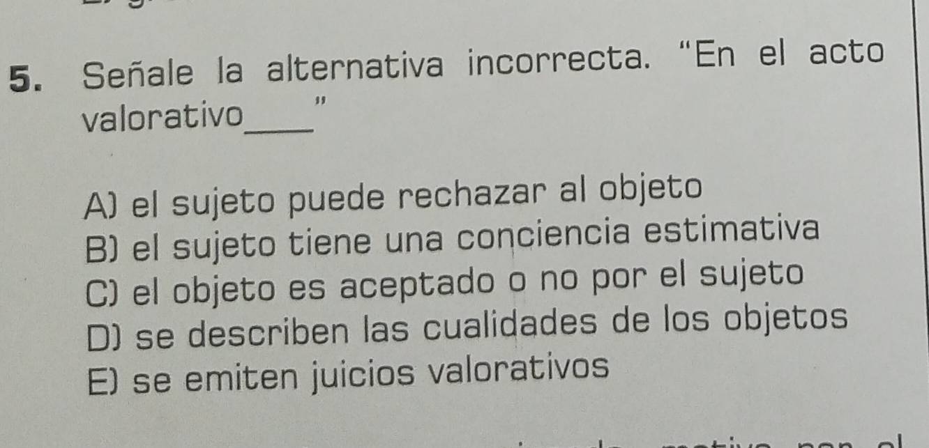 Señale la alternativa incorrecta. “En el acto
valorativo_ "
A) el sujeto puede rechazar al objeto
B) el sujeto tiene una conciencia estimativa
C) el objeto es aceptado o no por el sujeto
D) se describen las cualidades de los objetos
E) se emiten juicios valorativos