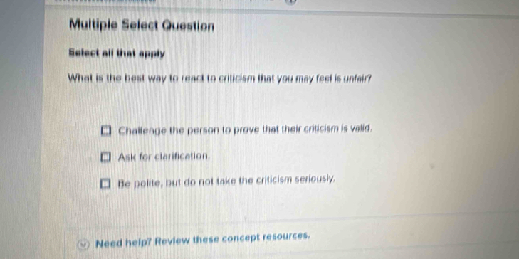 Multiple Select Question
Select all that apply
What is the best way to react to criticism that you may feel is unfair?
Challenge the person to prove that their criticism is valid.
Ask for clarification.
Be polite, but do not take the criticism seriously.
Need help? Review these concept resources.