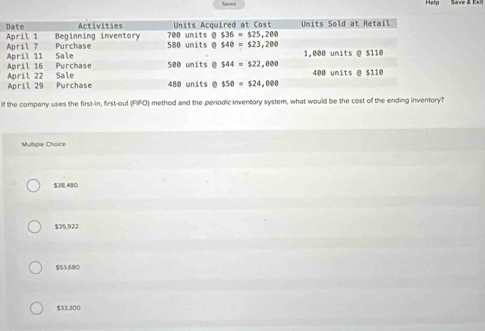 Saved Help Save & Exit
If the company uses the first-in, first-out (FIFO) method and the periodic inventory system, what would be the cost of the ending inventory?
Multiple Choice
$38,480.
$35,922
$53,680.
$33,300