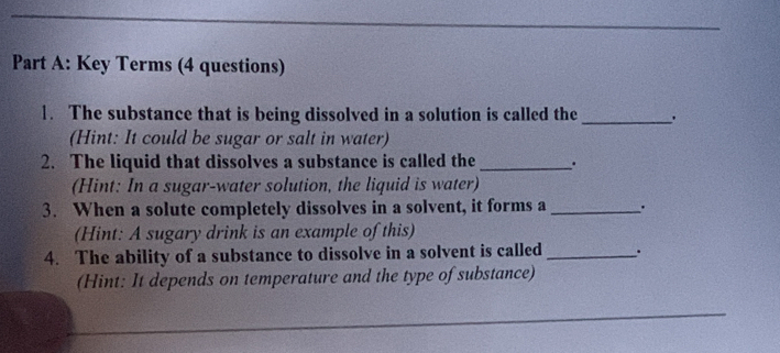 Key Terms (4 questions) 
1. The substance that is being dissolved in a solution is called the_ 
(Hint: It could be sugar or salt in water) 
2. The liquid that dissolves a substance is called the_ . 
(Hint: In a sugar-water solution, the liquid is water) 
3. When a solute completely dissolves in a solvent, it forms a _' 
(Hint: A sugary drink is an example of this) 
4. The ability of a substance to dissolve in a solvent is called _. 
(Hint: It depends on temperature and the type of substance) 
_