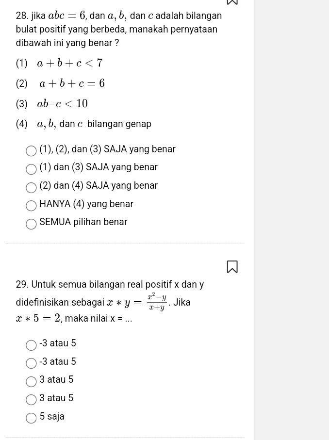 jika abc=6 5, dan α, b, dan c adalah bilangan
bulat positif yang berbeda, manakah pernyataan
dibawah ini yang benar ?
(1) a+b+c<7</tex>
(2) a+b+c=6
(3) ab-c<10</tex> 
(4) α, b, dan c bilangan genap
(1), (2), dan (3) SAJA yang benar
(1) dan (3) SAJA yang benar
(2) dan (4) SAJA yang benar
HANYA (4) yang benar
SEMUA pilihan benar
29. Untuk semua bilangan real positif x dan y
didefinisikan sebagai x*y= (x^2-y)/x+y . Jika
x*5=2 , maka nilai x= _
-3 atau 5
-3 atau 5
3 atau 5
3 atau 5
5 saja