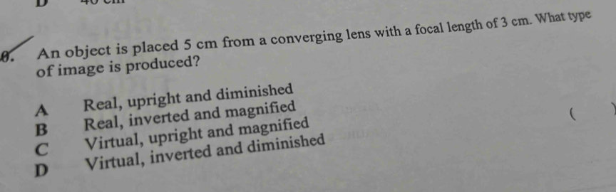 An object is placed 5 cm from a converging lens with a focal length of 3 cm. What type
of image is produced?
A Real, upright and diminished
B Real, inverted and magnified
C Virtual, upright and magnified
D Virtual, inverted and diminished (