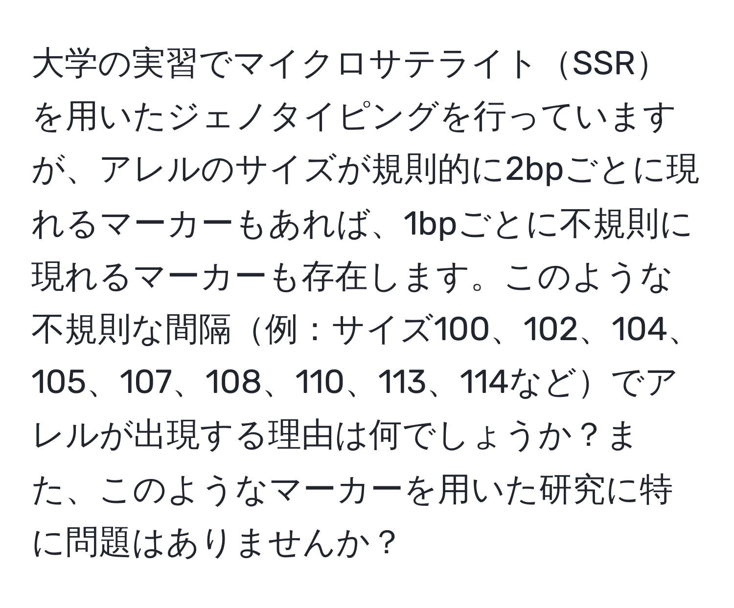 大学の実習でマイクロサテライトSSRを用いたジェノタイピングを行っていますが、アレルのサイズが規則的に2bpごとに現れるマーカーもあれば、1bpごとに不規則に現れるマーカーも存在します。このような不規則な間隔例：サイズ100、102、104、105、107、108、110、113、114などでアレルが出現する理由は何でしょうか？また、このようなマーカーを用いた研究に特に問題はありませんか？