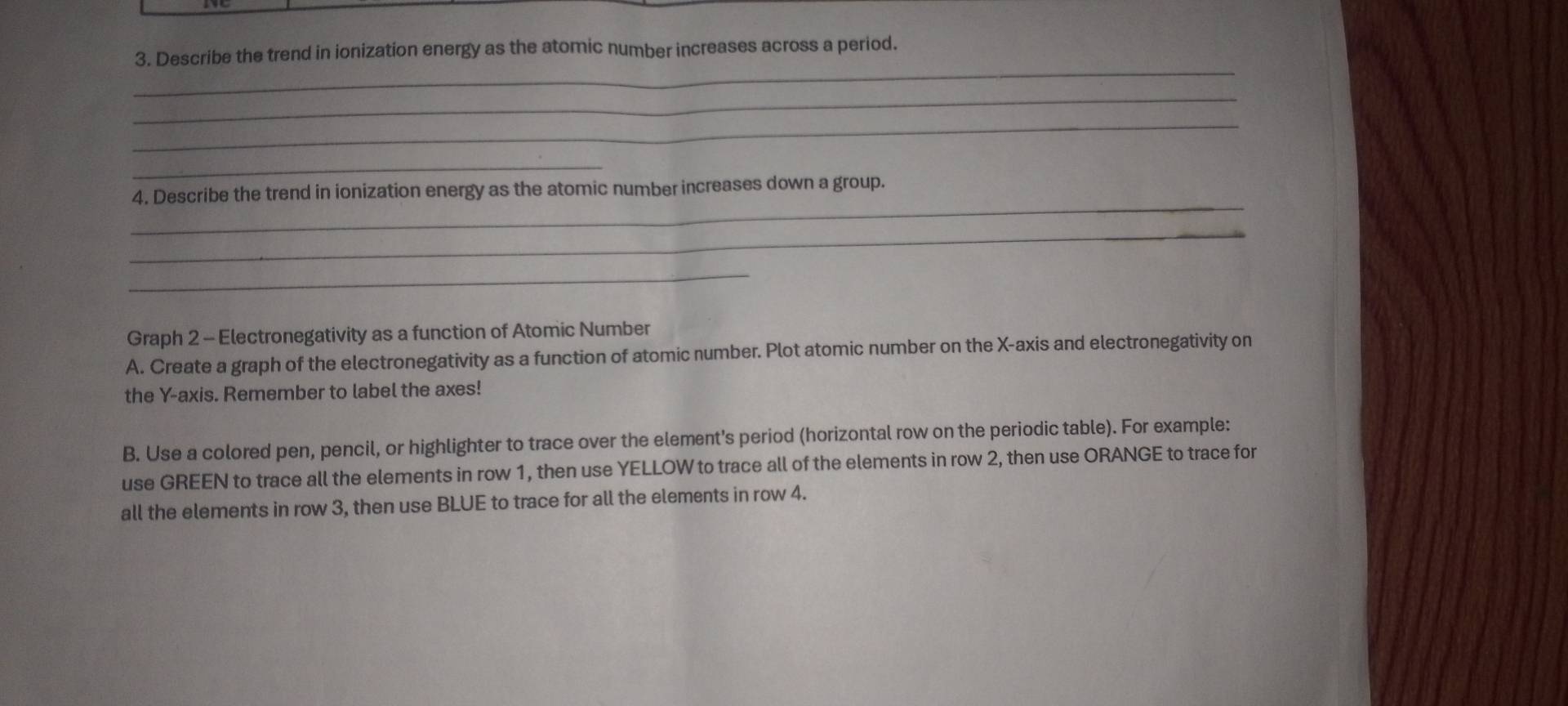 Describe the trend in ionization energy as the atomic number increases across a period. 
_ 
_ 
_ 
_ 
4. Describe the trend in ionization energy as the atomic number increases down a group. 
_ 
_ 
Graph 2 - Electronegativity as a function of Atomic Number 
A. Create a graph of the electronegativity as a function of atomic number. Plot atomic number on the X-axis and electronegativity on 
the Y-axis. Remember to label the axes! 
B. Use a colored pen, pencil, or highlighter to trace over the element's period (horizontal row on the periodic table). For example: 
use GREEN to trace all the elements in row 1, then use YELLOW to trace all of the elements in row 2, then use ORANGE to trace for 
all the elements in row 3, then use BLUE to trace for all the elements in row 4.