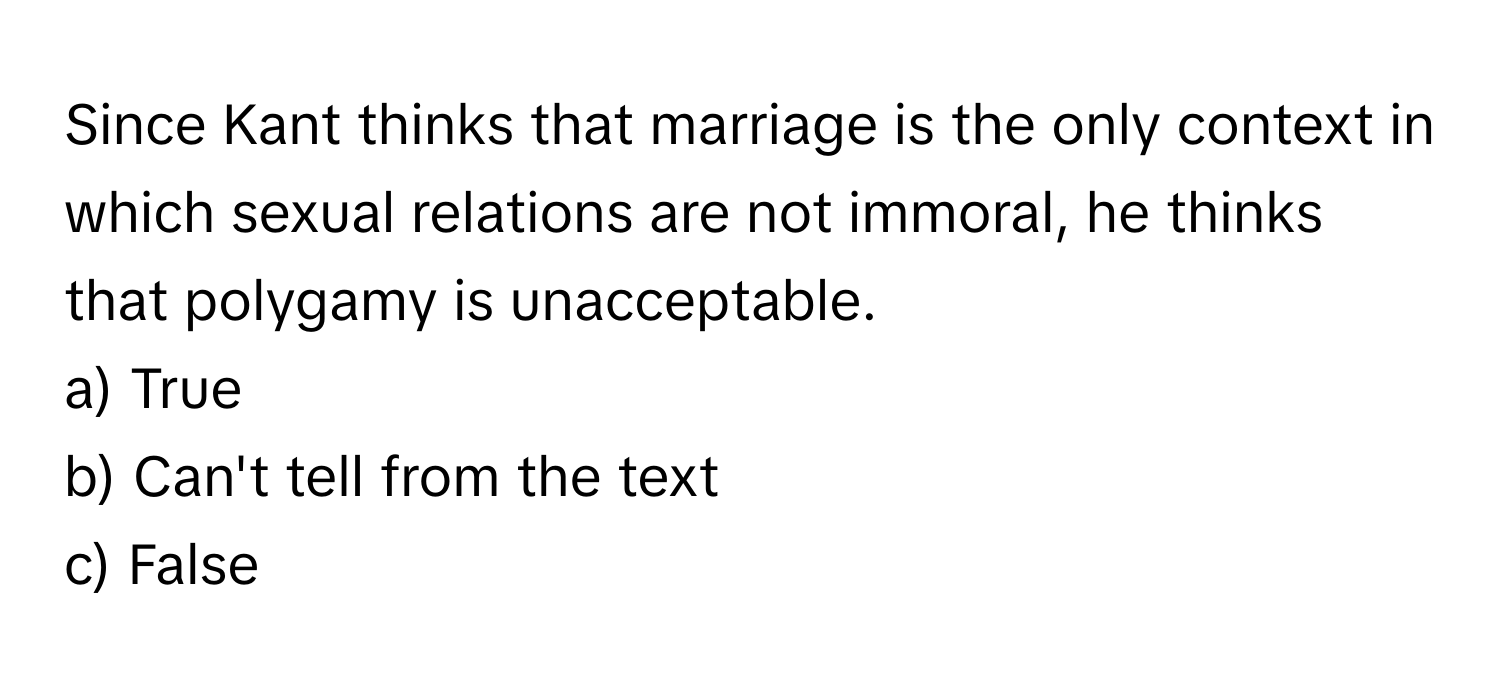 Since Kant thinks that marriage is the only context in which sexual relations are not immoral, he thinks that polygamy is unacceptable.

a) True
b) Can't tell from the text
c) False