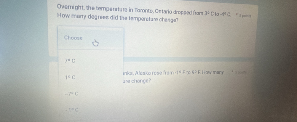 Overnight, the temperature in Toronto, Ontario dropped from 3°C to -4°C. , * 5 points
How many degrees did the temperature change?
Choose
7°C
inks, Alaska rose from -1°F to 9°F. How many * 5 poims
1°C
ure change?
-7°C
-1°C