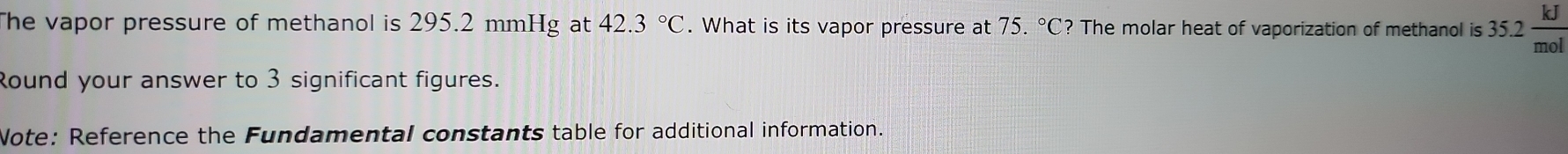 The vapor pressure of methanol is 295.2 mmHg at 42.3°C. What is its vapor pressure at 75.^circ C? ? The molar heat of vaporization of methanol is 3 35.2 kJ/mol 
Round your answer to 3 significant figures. 
Note: Reference the Fundamental constants table for additional information.